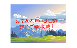 湖南2022年中级注安师报名时间将于9月7日截止，各位考生抓紧时间报名