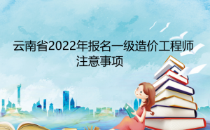 温馨提示：云南省2022年报名一级造价工程师注意事项