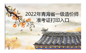 2022年青海省一级造价师准考证打印入口为中国人事考试网