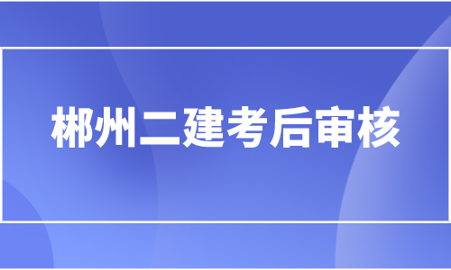 2022湖南郴州二级建造师考后资格审核时间为10月18日-21日