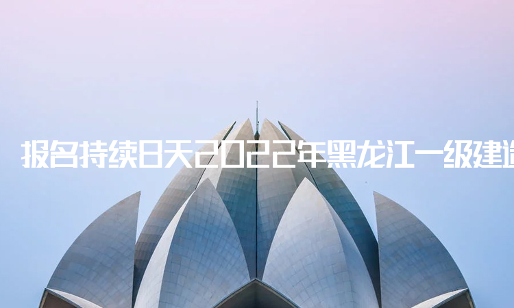 报名持续8天！2022年黑龙江一级建造师报名时间从今日开始
