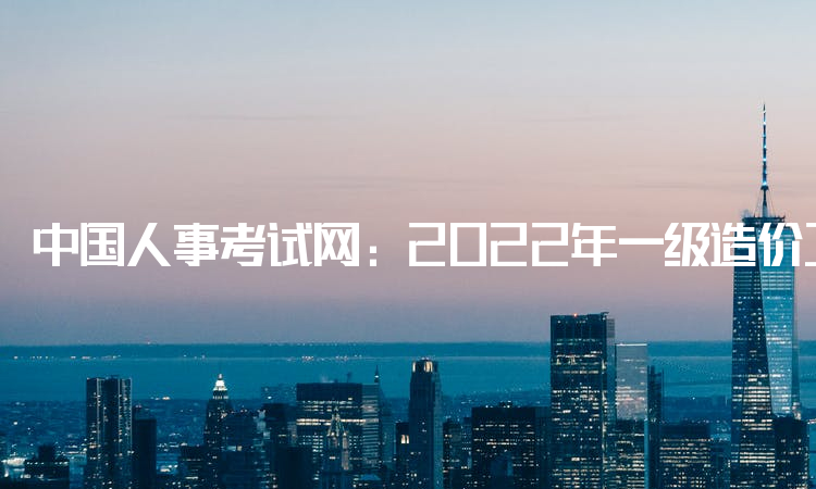 中国人事考试网：2022年一级造价工程师几年内通过有效