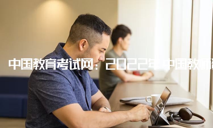 中国教育考试网：2022年ntce中国教师资格证报名入口：中小学教师资格考试网