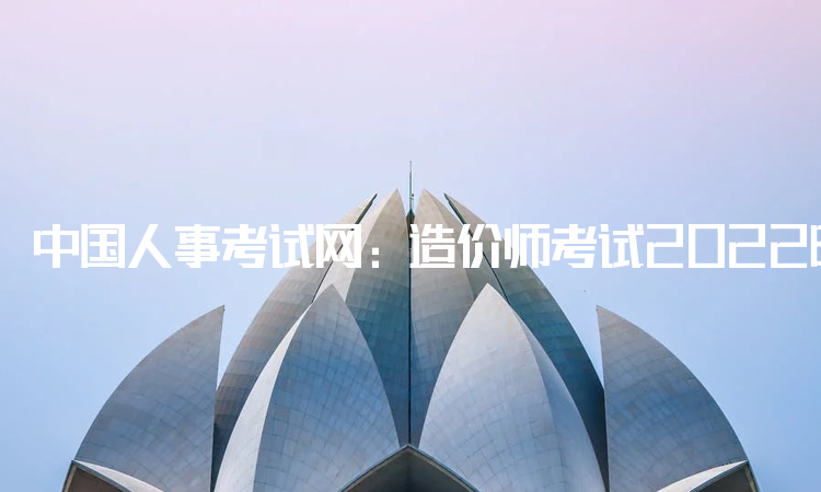 中国人事考试网：造价师考试2022时间