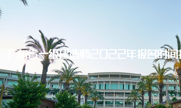 广东省一级建造师2022年报名时间持续11天，报名今日已开始