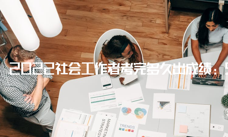 2022社会工作者考完多久出成绩：9月7日已在中国人事考试网公布