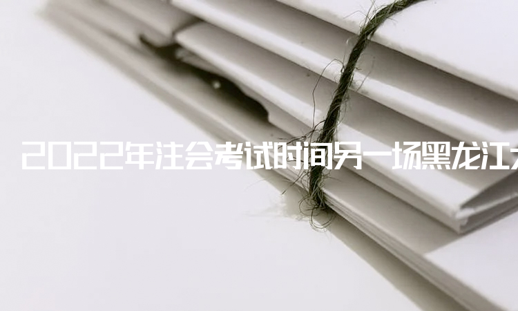 2022年注会考试时间另一场黑龙江大庆地区取消