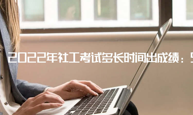2022年社工考试多长时间出成绩：9月7日已在中国人事考试网公布