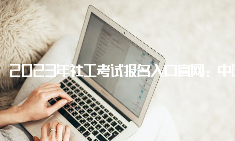 2023年社工考试报名入口官网：中国人事考试网