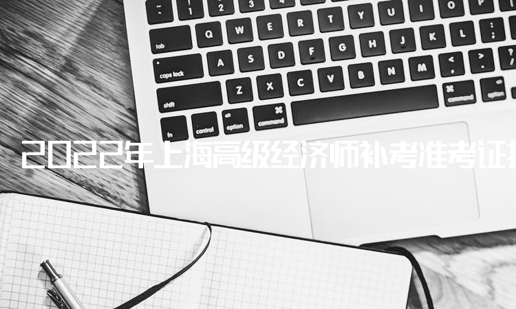 2022年上海高级经济师补考准考证打印时间安排在11月1日至11月4日