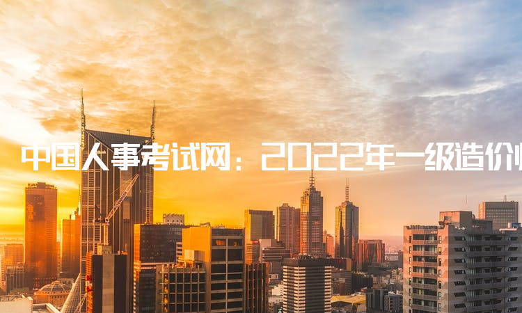 中国人事考试网：2022年一级造价师几年考完