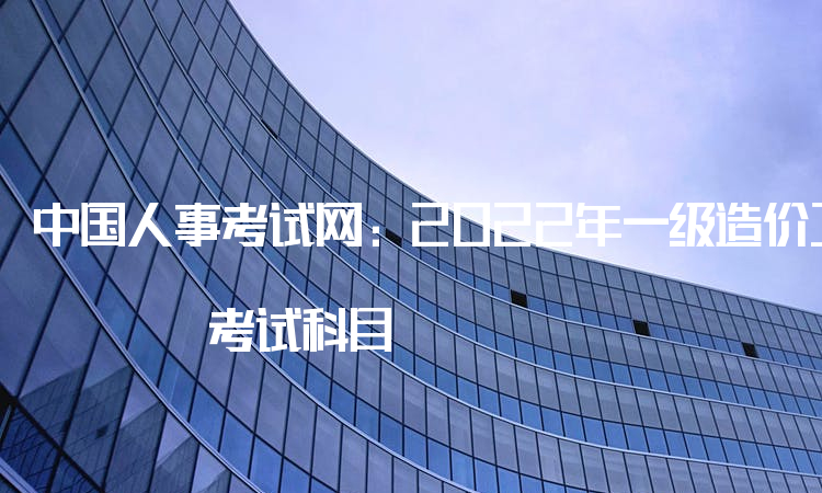 中国人事考试网：2022年一级造价工程师 考试科目