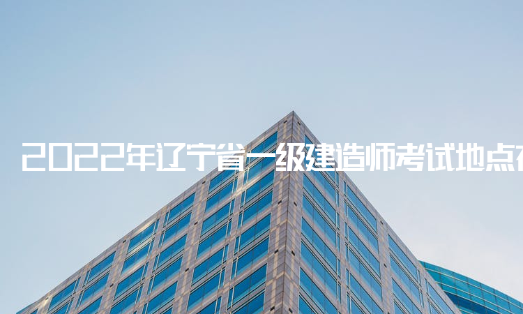 2022年辽宁省一级建造师考试地点在哪里？