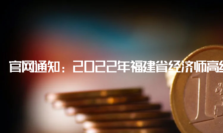 官网通知：2022年福建省经济师高级职称合格证明正在发放