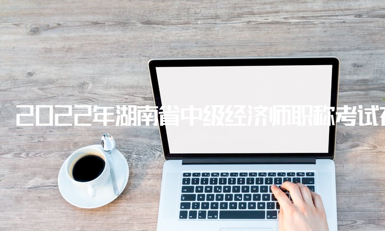 2022年湖南省中级经济师职称考试在中国人事考试网打印准考证