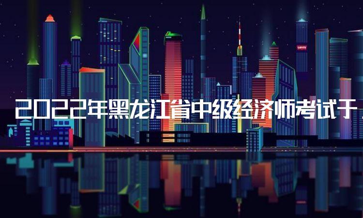 2022年黑龙江省中级经济师考试于11月7日至10日打印准考证