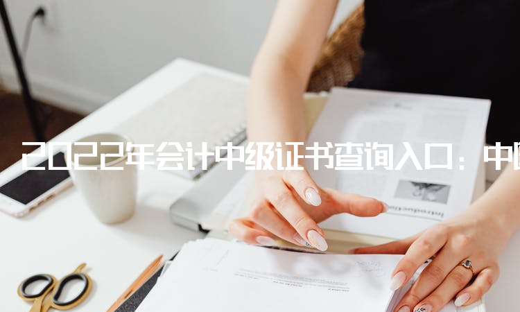 2022年会计中级证书查询入口：中国人事考试网