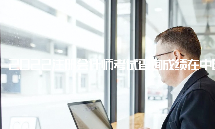 2022注册会计师考试查询成绩在中国注册会计师协会