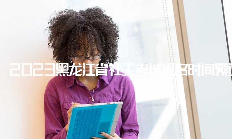2023黑龙江省社工考试报名时间预计4月份