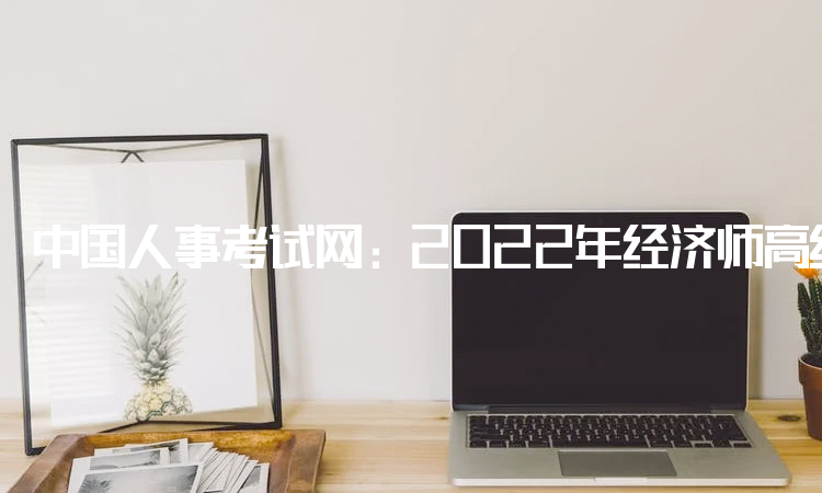 中国人事考试网：2022年经济师高级补考时间于11月5日开考