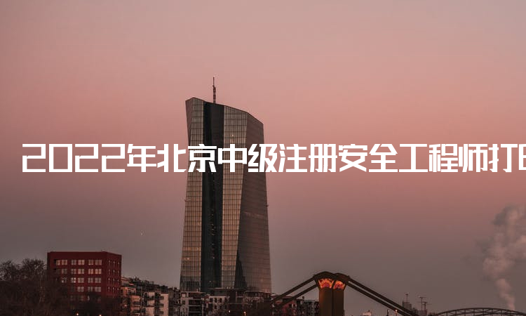 2022年北京中级注册安全工程师打印准考证时间：10月25日至30日