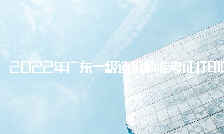 2022年广东一级造价师准考证打印时间：11月7日开始