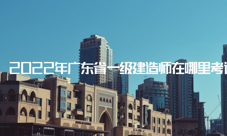 2022年广东省一级建造师在哪里考试啊？在21个地级以上市区均设置考区