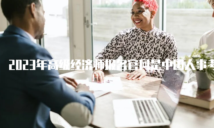 2023年高级经济师报名官网是中国人事考试网