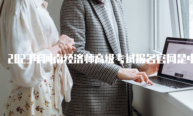 2023年河南经济师高级考试报名官网是中国人事考试网