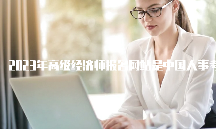 2023年高级经济师报名网站是中国人事考试网