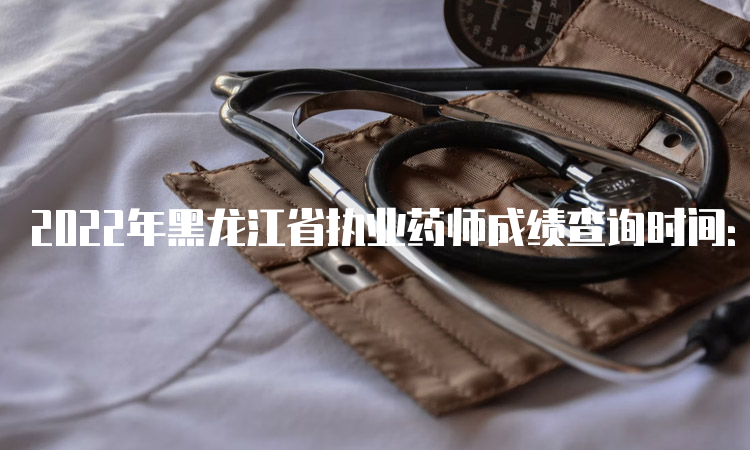 2022年黑龙江省执业药师成绩查询时间：考后2个月左右