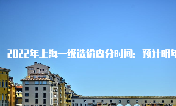 2022年上海一级造价查分时间：预计明年1月