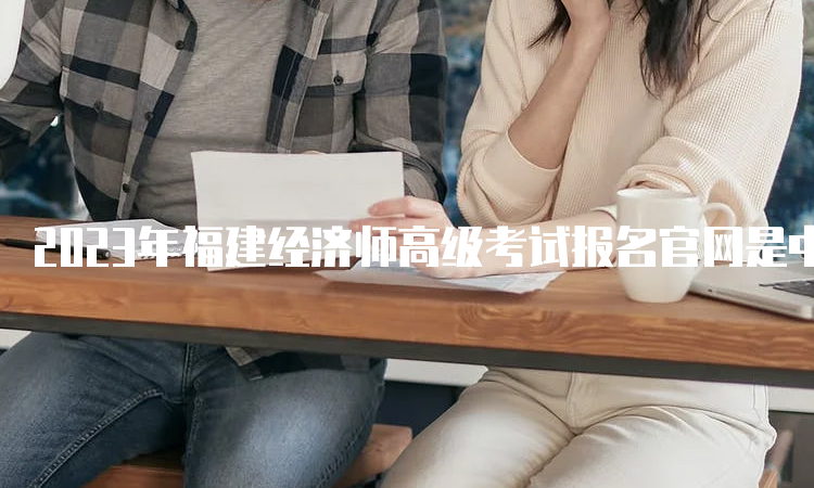 2023年福建经济师高级考试报名官网是中国人事考试网