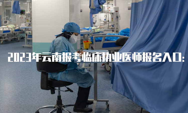 2023年云南报考临床执业医师报名入口：国家医学考试网