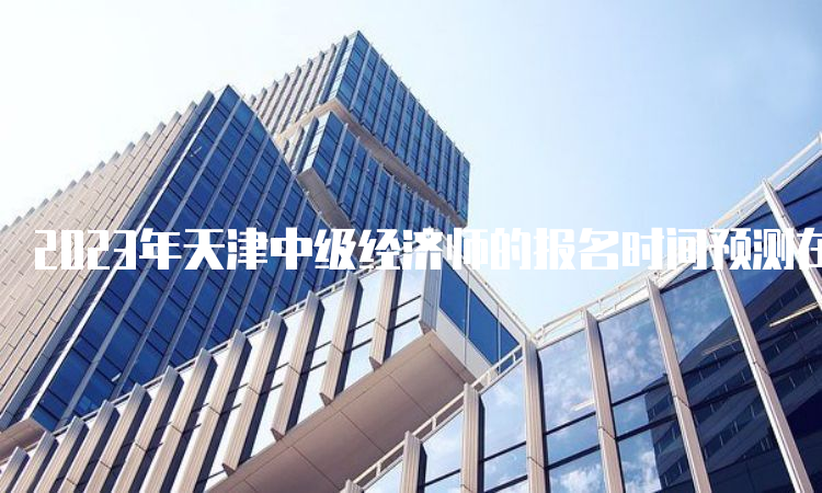 2023年天津中级经济师的报名时间预测在7月底或者8月初