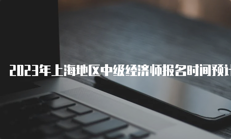 2023年上海地区中级经济师报名时间预计在8月份