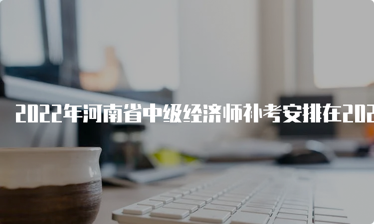 2022年河南省中级经济师补考安排在2023年4月8日、9日
