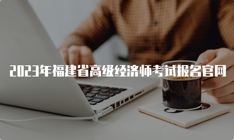 2023年福建省高级经济师考试报名官网