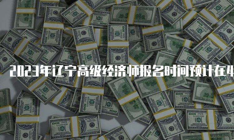 2023年辽宁高级经济师报名时间预计在4月初