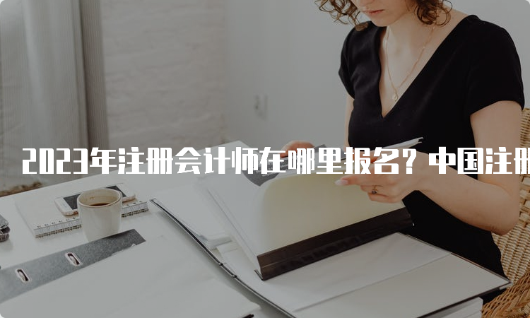 2023年注册会计师在哪里报名？中国注册会计师协会