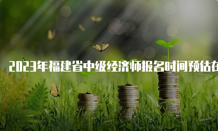 2023年福建省中级经济师报名时间预估在8月份