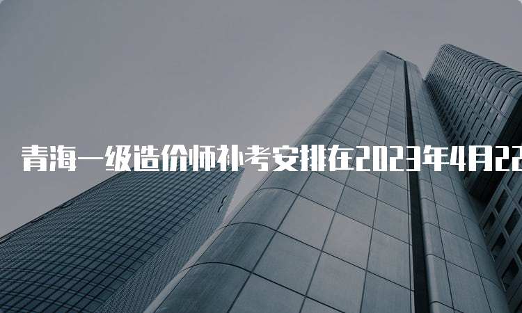 青海一级造价师补考安排在2023年4月22日-23日举行
