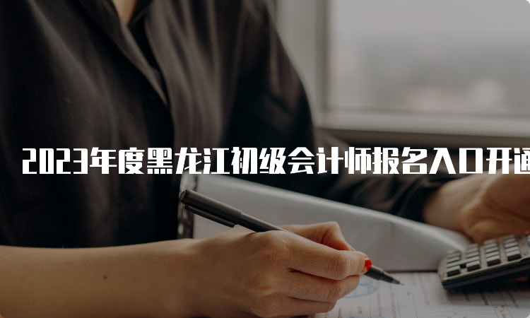 2023年度黑龙江初级会计师报名入口开通