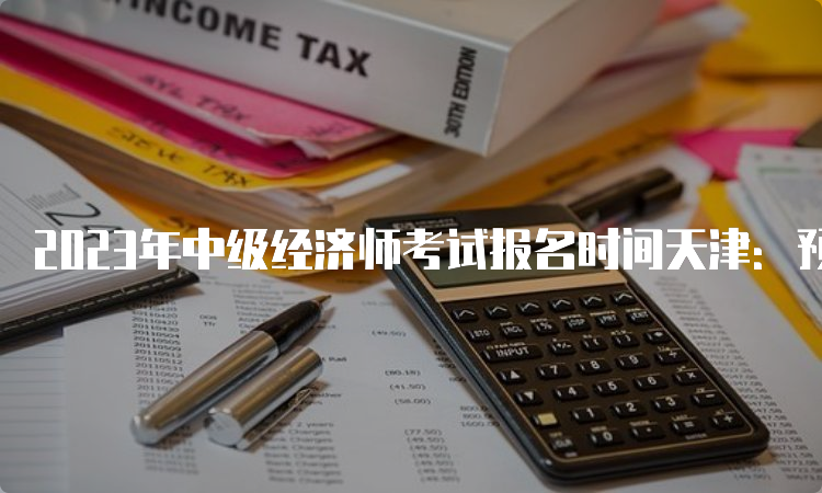 2023年中级经济师考试报名时间天津：预计在7月底或8月初