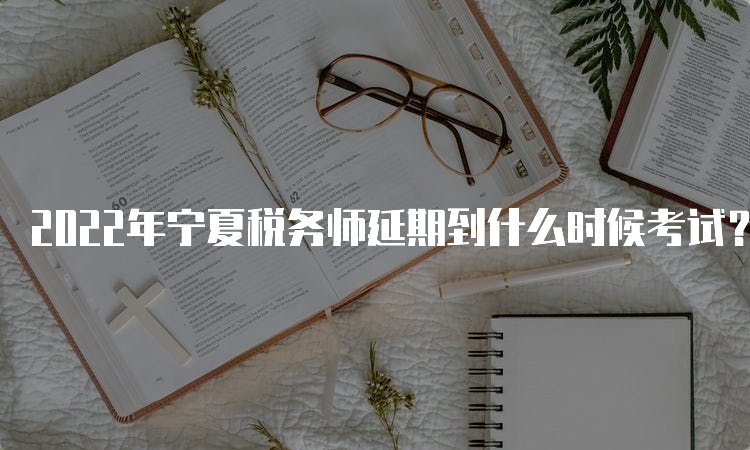2022年宁夏税务师延期到什么时候考试？2023年3月18日-19日