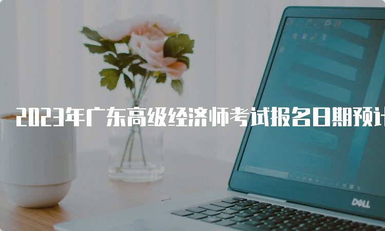 2023年广东高级经济师考试报名日期预计在4月初