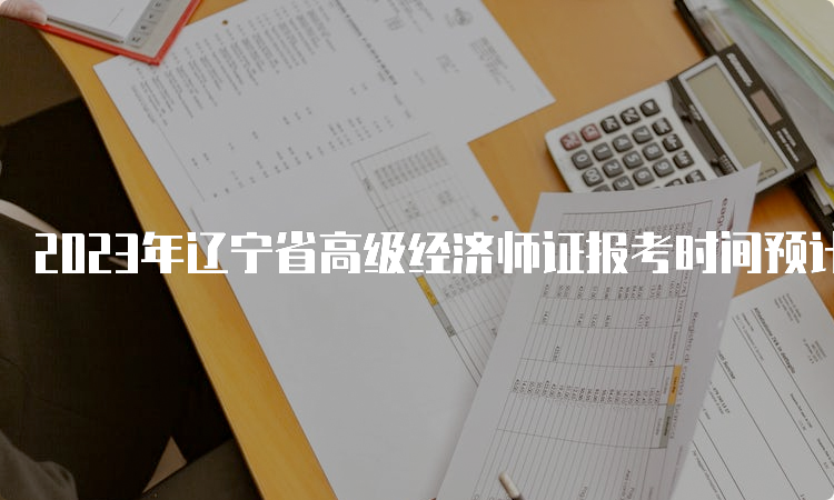 2023年辽宁省高级经济师证报考时间预计在4月初