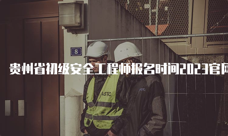 贵州省初级安全工程师报名时间2023官网