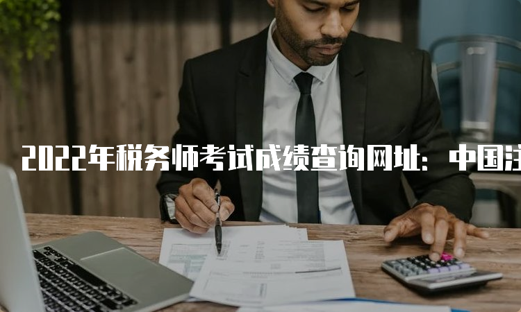 2022年税务师考试成绩查询网址：中国注册税务师协会