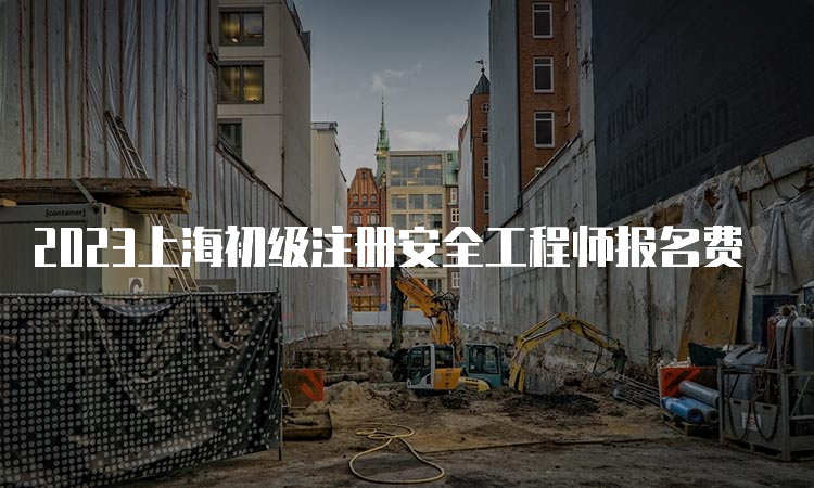2023上海初级注册安全工程师报名费